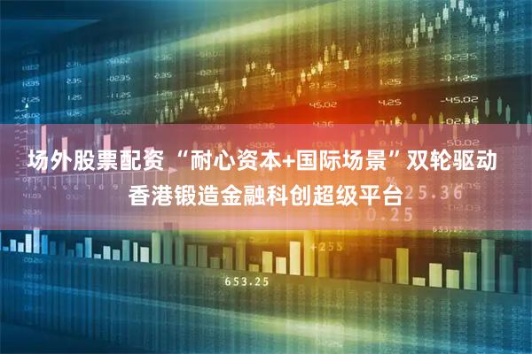 场外股票配资 “耐心资本+国际场景”双轮驱动 香港锻造金融科创超级平台