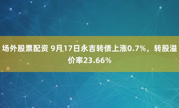 场外股票配资 9月17日永吉转债上涨0.7%，转股溢价率23.66%