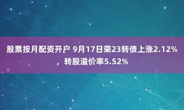 股票按月配资开户 9月17日荣23转债上涨2.12%，转股溢价率5.52%