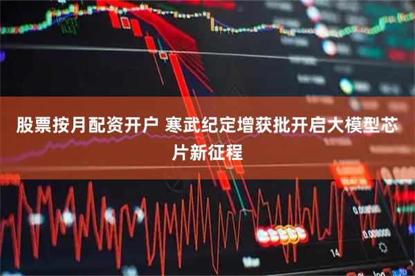 股票按月配资开户 寒武纪定增获批开启大模型芯片新征程