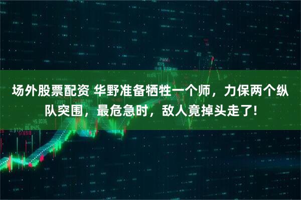 场外股票配资 华野准备牺牲一个师，力保两个纵队突围，最危急时，敌人竟掉头走了!