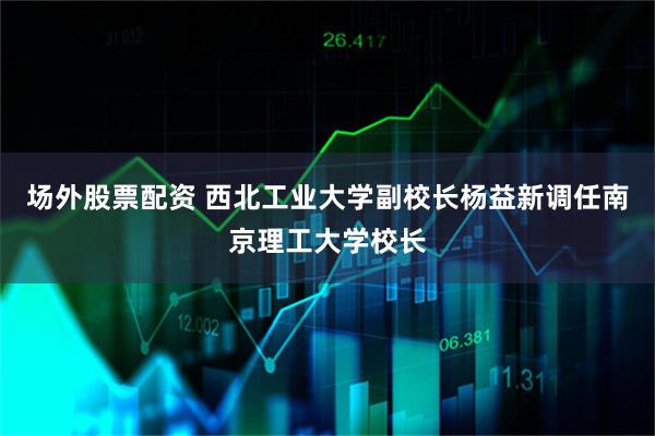 场外股票配资 西北工业大学副校长杨益新调任南京理工大学校长