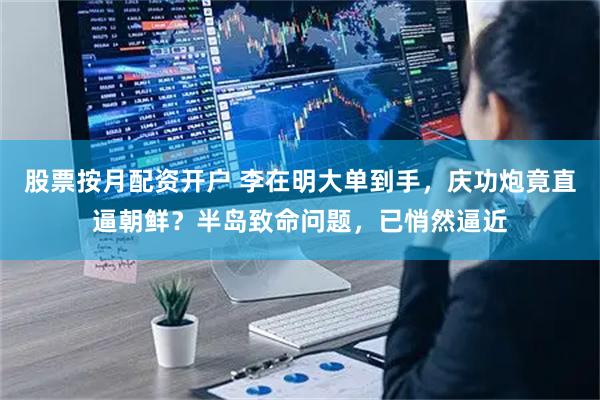 股票按月配资开户 李在明大单到手，庆功炮竟直逼朝鲜？半岛致命问题，已悄然逼近