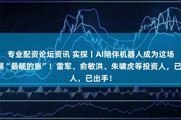 专业配资论坛资讯 实探丨AI陪伴机器人成为这场科技展“最靓的崽”！雷军、俞敏洪、朱啸虎等投资人，已出手！