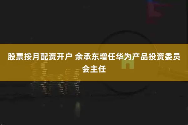 股票按月配资开户 余承东增任华为产品投资委员会主任