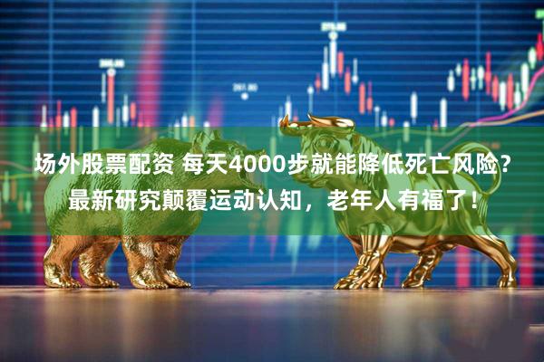 场外股票配资 每天4000步就能降低死亡风险？最新研究颠覆运动认知，老年人有福了！