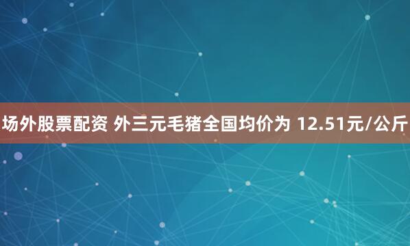 场外股票配资 外三元毛猪全国均价为 12.51元/公斤