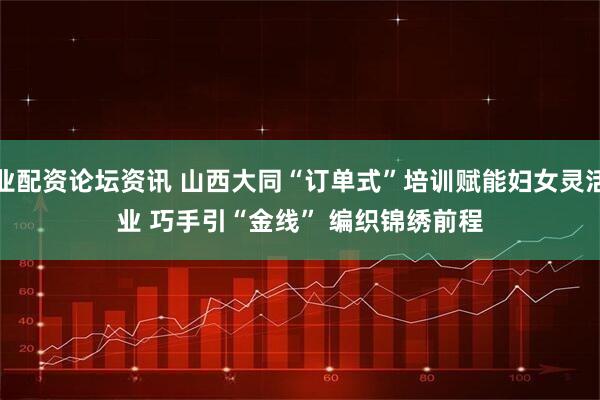 专业配资论坛资讯 山西大同“订单式”培训赋能妇女灵活就业 巧手引“金线” 编织锦绣前程