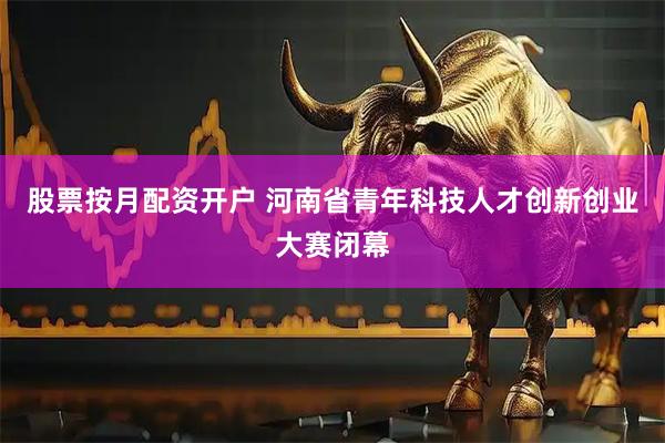 股票按月配资开户 河南省青年科技人才创新创业大赛闭幕
