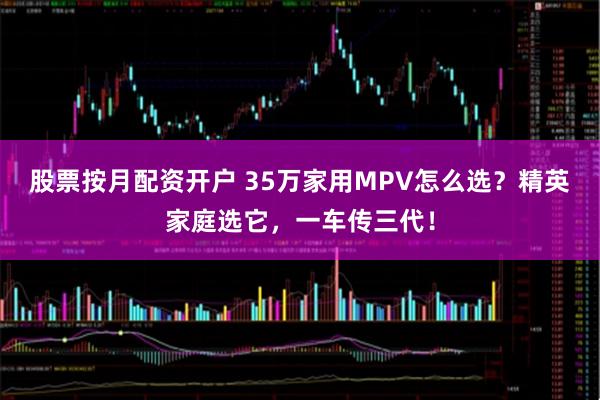 股票按月配资开户 35万家用MPV怎么选？精英家庭选它，一车传三代！
