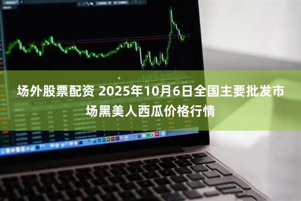 场外股票配资 2025年10月6日全国主要批发市场黑美人西瓜价格行情