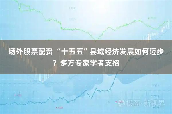 场外股票配资 “十五五”县域经济发展如何迈步？多方专家学者支招