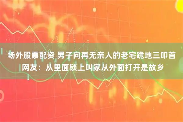 场外股票配资 男子向再无亲人的老宅跪地三叩首 网友：从里面锁上叫家从外面打开是故乡