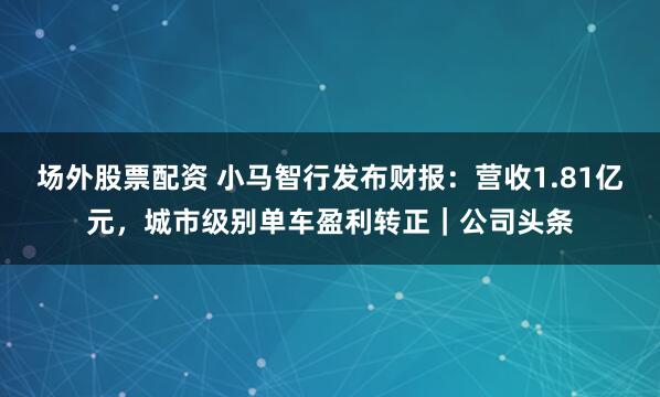 场外股票配资 小马智行发布财报：营收1.81亿元，城市级别单车盈利转正｜公司头条