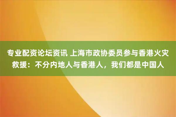 专业配资论坛资讯 上海市政协委员参与香港火灾救援：不分内地人与香港人，我们都是中国人