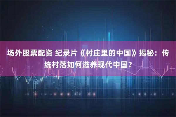场外股票配资 纪录片《村庄里的中国》揭秘：传统村落如何滋养现代中国？