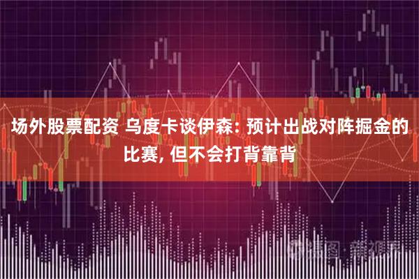 场外股票配资 乌度卡谈伊森: 预计出战对阵掘金的比赛, 但不会打背靠背