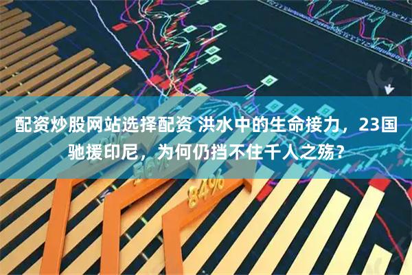 配资炒股网站选择配资 洪水中的生命接力，23国驰援印尼，为何仍挡不住千人之殇？