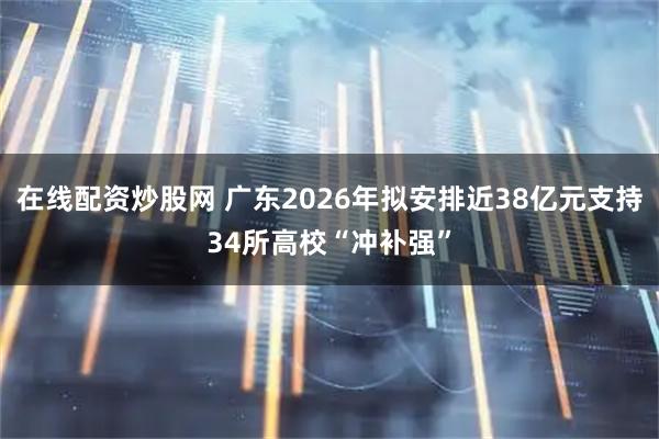 在线配资炒股网 广东2026年拟安排近38亿元支持34所高校“冲补强”