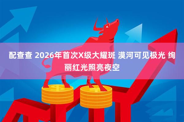 配查查 2026年首次X级大耀斑 漠河可见极光 绚丽红光照亮夜空