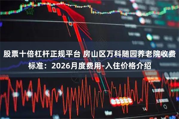 股票十倍杠杆正规平台 房山区万科随园养老院收费标准：2026月度费用-入住价格介绍