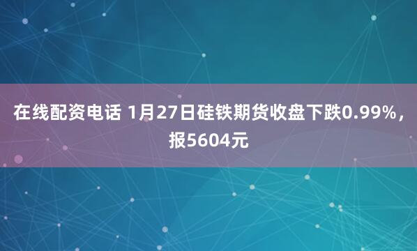 在线配资电话 1月27日硅铁期货收盘下跌0.99%，报5604元