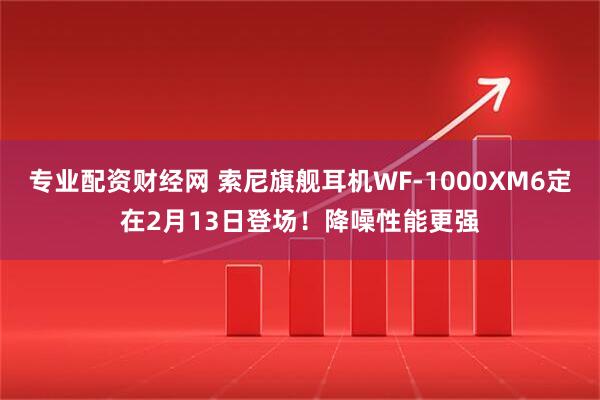 专业配资财经网 索尼旗舰耳机WF-1000XM6定在2月13日登场！降噪性能更强