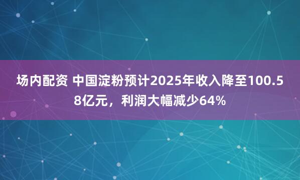 场内配资 中国淀粉预计2025年收入降至100.58亿元，利润大幅减少64%