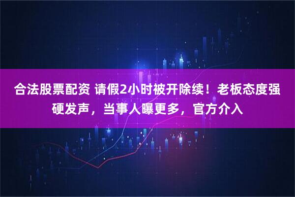 合法股票配资 请假2小时被开除续！老板态度强硬发声，当事人曝更多，官方介入