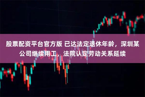 股票配资平台官方版 已达法定退休年龄，深圳某公司继续用工，法院认定劳动关系延续