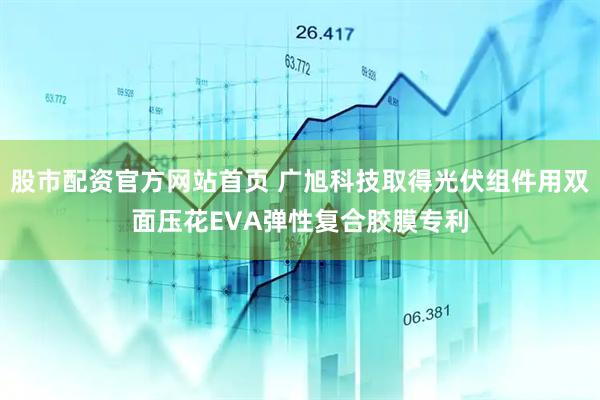 股市配资官方网站首页 广旭科技取得光伏组件用双面压花EVA弹性复合胶膜专利