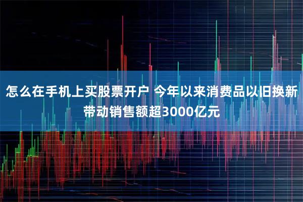 怎么在手机上买股票开户 今年以来消费品以旧换新带动销售额超3000亿元