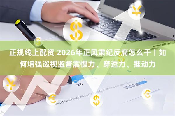 正规线上配资 2026年正风肃纪反腐怎么干丨如何增强巡视监督震慑力、穿透力、推动力