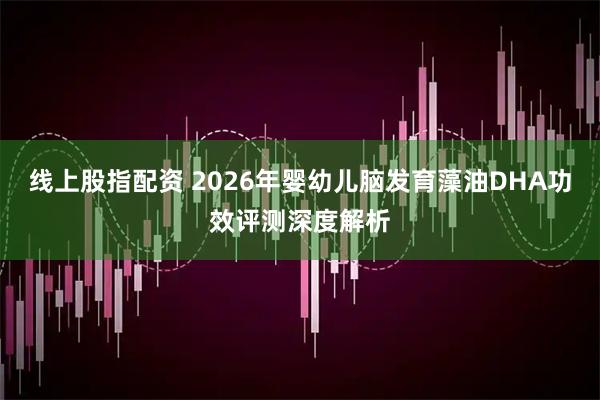 线上股指配资 2026年婴幼儿脑发育藻油DHA功效评测深度解析