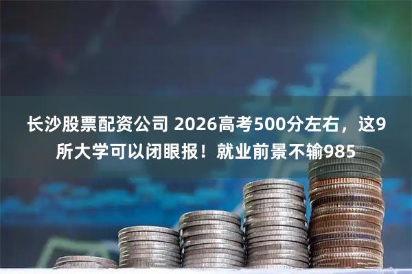 长沙股票配资公司 2026高考500分左右,这9所大学可以闭眼报!就业前景不输985