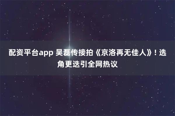 配资平台app 吴磊传接拍《京洛再无佳人》! 选角更迭引全网热议