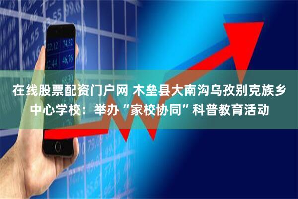 在线股票配资门户网 木垒县大南沟乌孜别克族乡中心学校:举办“家校协同”科普教育活动