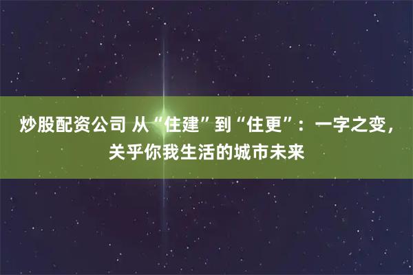 炒股配资公司 从“住建”到“住更”：一字之变，关乎你我生活的城市未来