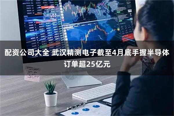 配资公司大全 武汉精测电子截至4月底手握半导体订单超25亿元