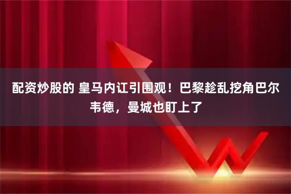 配资炒股的 皇马内讧引围观！巴黎趁乱挖角巴尔韦德，曼城也盯上了