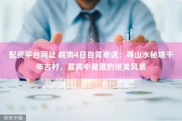配资平台网址 皖南4日自驾奇遇：寻山水秘境千年古村，晨雾中藏匿的绝美风景