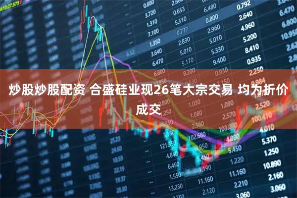 炒股炒股配资 合盛硅业现26笔大宗交易 均为折价成交
