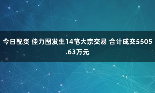 今日配资 佳力图发生14笔大宗交易 合计成交5505.63万元