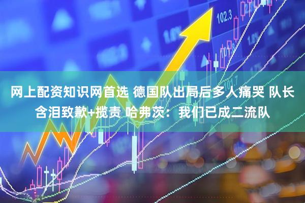 网上配资知识网首选 德国队出局后多人痛哭 队长含泪致歉+揽责 哈弗茨：我们已成二流队