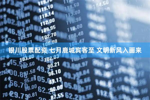 银川股票配资 七月鹿城宾客至 文明新风入画来