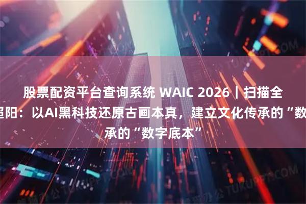 股票配资平台查询系统 WAIC 2026｜扫描全能王曹超阳：以AI黑科技还原古画本真，建立文化传承的“数字底本”