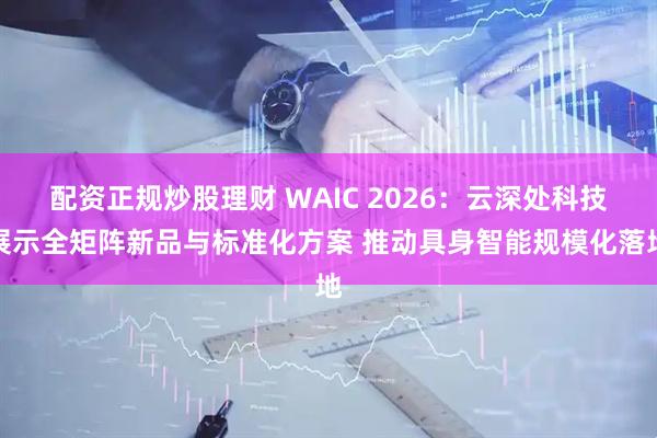 配资正规炒股理财 WAIC 2026：云深处科技展示全矩阵新品与标准化方案 推动具身智能规模化落地