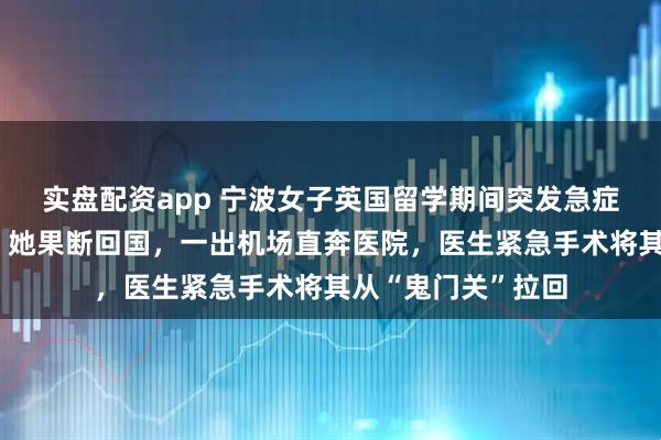 实盘配资app 宁波女子英国留学期间突发急症，医院延期手术，她果断回国，一出机场直奔医院，医生紧急手术将其从“鬼门关”拉回