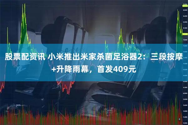 股票配资讯 小米推出米家杀菌足浴器2：三段按摩+升降雨幕，首发409元