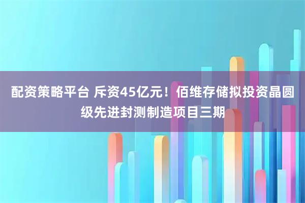 配资策略平台 斥资45亿元！佰维存储拟投资晶圆级先进封测制造项目三期